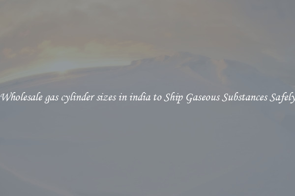 Wholesale gas cylinder sizes in india to Ship Gaseous Substances Safely