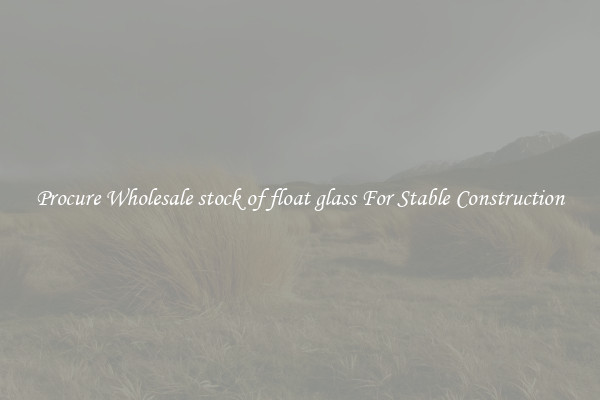 Procure Wholesale stock of float glass For Stable Construction