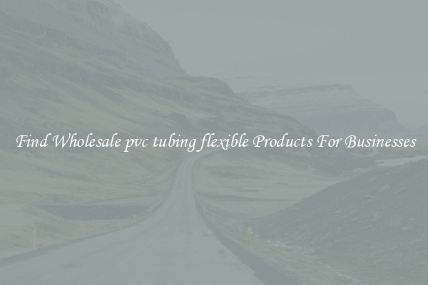 Find Wholesale pvc tubing flexible Products For Businesses