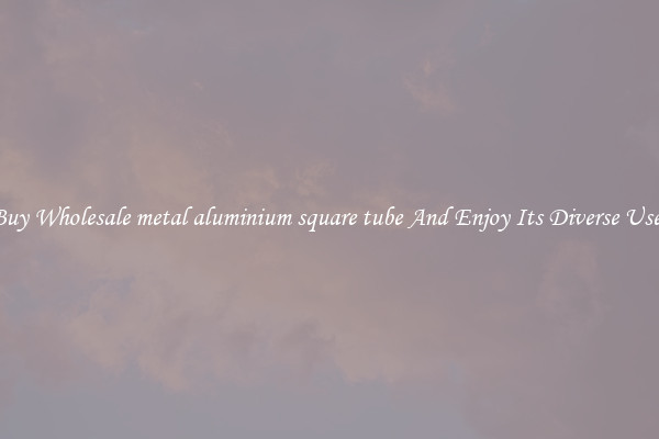 Buy Wholesale metal aluminium square tube And Enjoy Its Diverse Uses