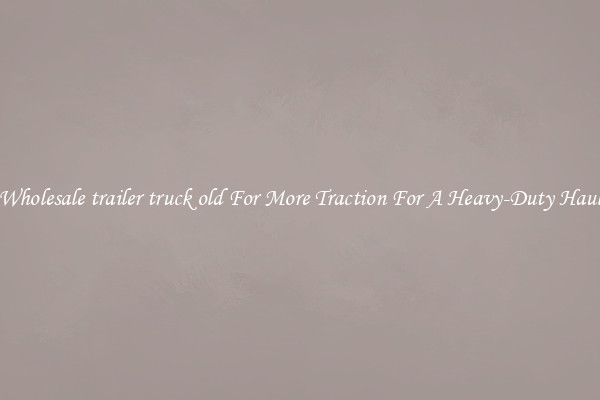 Wholesale trailer truck old For More Traction For A Heavy-Duty Haul
